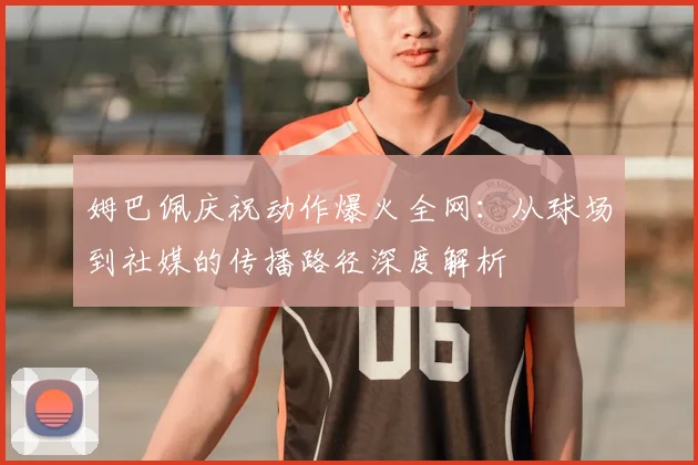 姆巴佩庆祝动作爆火全网：从球场到社媒的传播路径深度解析
