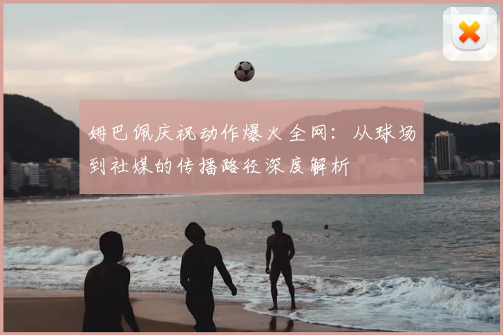姆巴佩庆祝动作爆火全网:从球场到社媒的传播路径深度解析