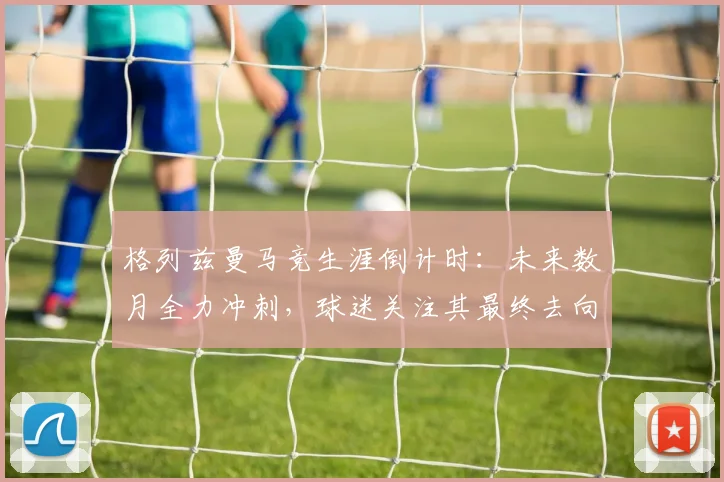格列兹曼马竞生涯倒计时:未来数月全力冲刺,球迷关注其最终去向