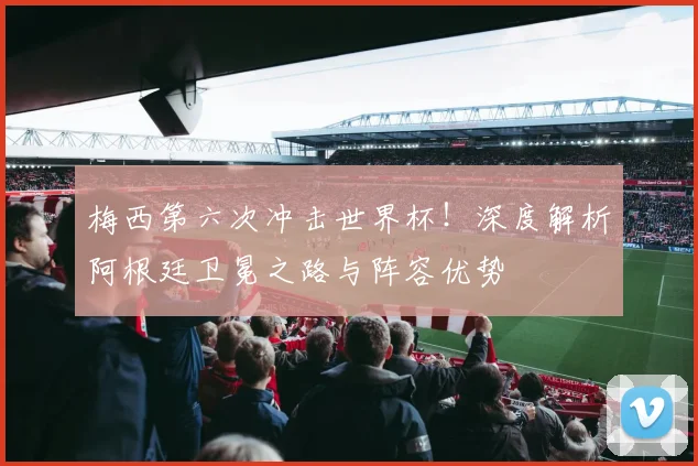 梅西第六次冲击世界杯！深度解析阿根廷卫冕之路与阵容优势
