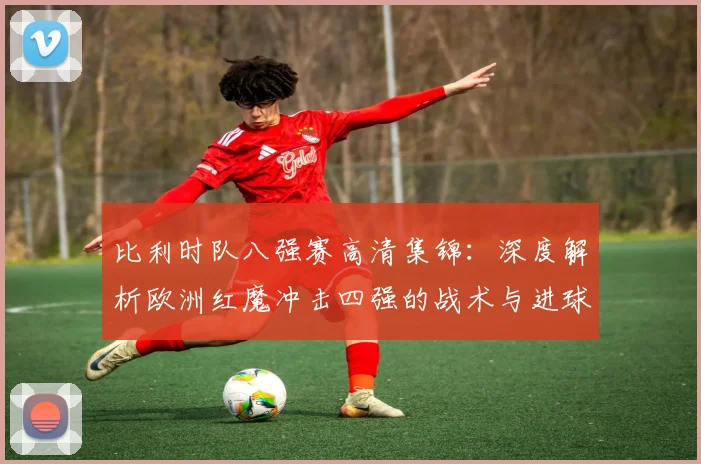 比利时队八强赛高清集锦:深度解析欧洲红魔冲击四强的战术与进球