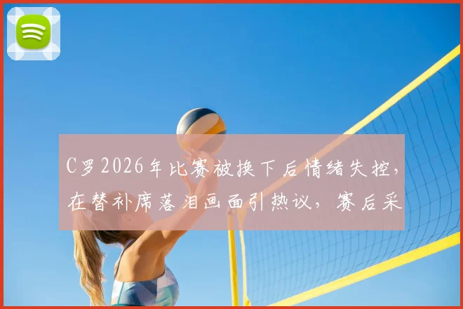 C罗2026年比赛被换下后情绪失控，在替补席落泪画面引热议，赛后采访透露心酸原因