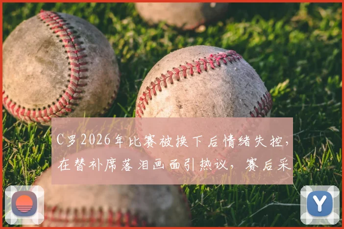 C罗2026年比赛被换下后情绪失控,在替补席落泪画面引热议,赛后采访透露心酸原因